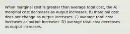 When marginal cost is greater than average total cost, the A) marginal cost decreases as output increases. B) marginal cost does not change as output increases. C) average total cost increases as output increases. D) average total cost decreases as output increases.