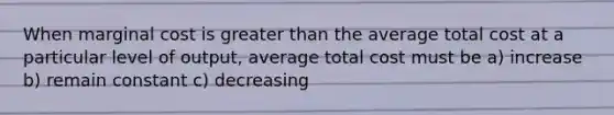 When marginal cost is greater than the average total cost at a particular level of output, average total cost must be a) increase b) remain constant c) decreasing