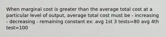 When marginal cost is greater than the average total cost at a particular level of output, average total cost must be - increasing - decreasing - remaining constant ex: avg 1st 3 tests=80 avg 4th test=100