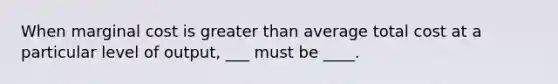 When marginal cost is greater than average total cost at a particular level of output, ___ must be ____.