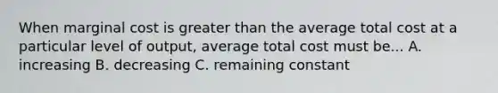 When marginal cost is greater than the average total cost at a particular level of output, average total cost must be... A. increasing B. decreasing C. remaining constant