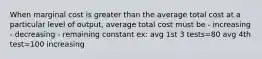 When marginal cost is greater than the average total cost at a particular level of output, average total cost must be - increasing - decreasing - remaining constant ex: avg 1st 3 tests=80 avg 4th test=100 increasing