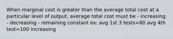 When marginal cost is greater than the average total cost at a particular level of output, average total cost must be - increasing - decreasing - remaining constant ex: avg 1st 3 tests=80 avg 4th test=100 increasing