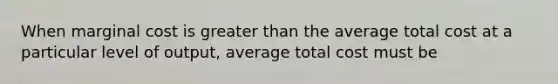 When marginal cost is greater than the average total cost at a particular level of output, average total cost must be