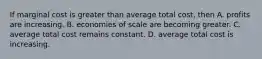 If marginal cost is greater than average total cost, then A. profits are increasing. B. economies of scale are becoming greater. C. average total cost remains constant. D. average total cost is increasing.