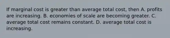 If marginal cost is greater than average total cost, then A. profits are increasing. B. economies of scale are becoming greater. C. average total cost remains constant. D. average total cost is increasing.