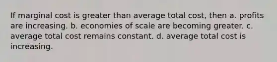 If marginal cost is greater than average total cost, then a. profits are increasing. b. economies of scale are becoming greater. c. average total cost remains constant. d. average total cost is increasing.