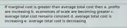 If marginal cost is greater than average total cost then a. profits are increasing b. economies of scale are becoming greater c. average total cost remains constant d. average total cost is increasing e. average total cost is decreasing