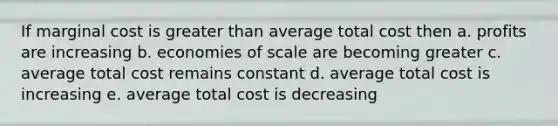 If marginal cost is greater than average total cost then a. profits are increasing b. economies of scale are becoming greater c. average total cost remains constant d. average total cost is increasing e. average total cost is decreasing