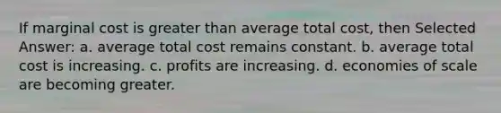 If marginal cost is <a href='https://www.questionai.com/knowledge/ktgHnBD4o3-greater-than' class='anchor-knowledge'>greater than</a> average total cost, then Selected Answer: a. average total cost remains constant. b. average total cost is increasing. c. profits are increasing. d. economies of scale are becoming greater.