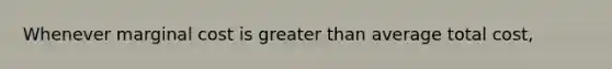 Whenever marginal cost is greater than average total cost,