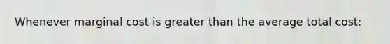 Whenever marginal cost is greater than the average total cost: