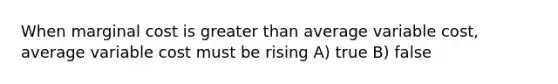 When marginal cost is greater than average variable cost, average variable cost must be rising A) true B) false