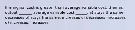 If marginal cost is greater than average variable cost, then as output _______ average variable cost ______. a) stays the same, decreases b) stays the same, increases c) decreases, increases d) increases, increases