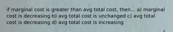 if marginal cost is greater than avg total cost, then... a) marginal cost is decreasing b) avg total cost is unchanged c) avg total cost is decreasing d) avg total cost is increasing