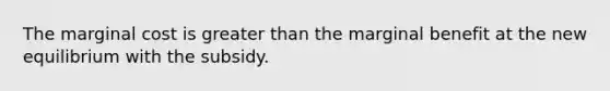 The marginal cost is greater than the marginal benefit at the new equilibrium with the subsidy.