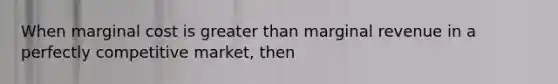 When marginal cost is greater than marginal revenue in a perfectly competitive market, then