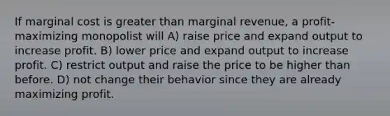 If marginal cost is greater than marginal revenue, a profit-maximizing monopolist will A) raise price and expand output to increase profit. B) lower price and expand output to increase profit. C) restrict output and raise the price to be higher than before. D) not change their behavior since they are already maximizing profit.