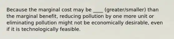 Because the marginal cost may be ____ (greater/smaller) than the marginal benefit, reducing pollution by one more unit or eliminating pollution might not be economically desirable, even if it is technologically feasible.