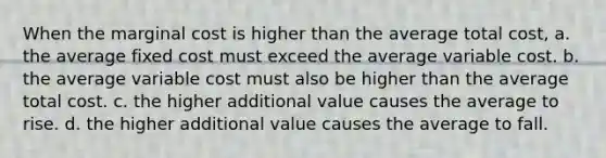 When the marginal cost is higher than the average total cost, a. the average fixed cost must exceed the average variable cost. b. the average variable cost must also be higher than the average total cost. c. the higher additional value causes the average to rise. d. the higher additional value causes the average to fall.