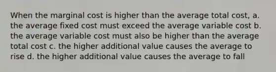 When the marginal cost is higher than the average total cost, a. the average fixed cost must exceed the average variable cost b. the average variable cost must also be higher than the average total cost c. the higher additional value causes the average to rise d. the higher additional value causes the average to fall