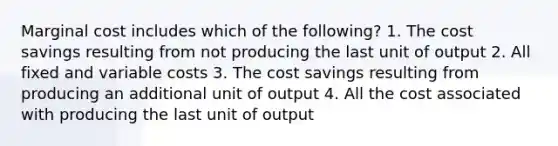 Marginal cost includes which of the following? 1. The cost savings resulting from not producing the last unit of output 2. All fixed and variable costs 3. The cost savings resulting from producing an additional unit of output 4. All the cost associated with producing the last unit of output