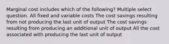 Marginal cost includes which of the following? Multiple select question. All fixed and variable costs The cost savings resulting from not producing the last unit of output The cost savings resulting from producing an additional unit of output All the cost associated with producing the last unit of output