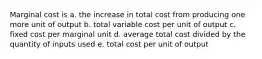 Marginal cost is a. the increase in total cost from producing one more unit of output b. total variable cost per unit of output c. fixed cost per marginal unit d. average total cost divided by the quantity of inputs used e. total cost per unit of output