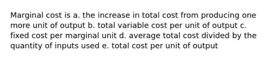 Marginal cost is a. the increase in total cost from producing one more unit of output b. total variable cost per unit of output c. fixed cost per marginal unit d. average total cost divided by the quantity of inputs used e. total cost per unit of output