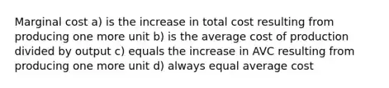 Marginal cost a) is the increase in total cost resulting from producing one more unit b) is the average cost of production divided by output c) equals the increase in AVC resulting from producing one more unit d) always equal average cost