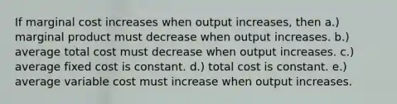 If marginal cost increases when output increases, then a.) marginal product must decrease when output increases. b.) average total cost must decrease when output increases. c.) average fixed cost is constant. d.) total cost is constant. e.) average variable cost must increase when output increases.