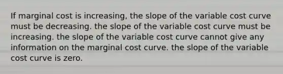 If marginal cost is increasing, the slope of the variable cost curve must be decreasing. the slope of the variable cost curve must be increasing. the slope of the variable cost curve cannot give any information on the marginal cost curve. the slope of the variable cost curve is zero.