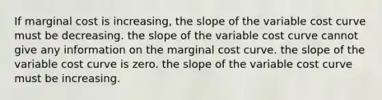 If marginal cost is increasing, the slope of the variable cost curve must be decreasing. the slope of the variable cost curve cannot give any information on the marginal cost curve. the slope of the variable cost curve is zero. the slope of the variable cost curve must be increasing.