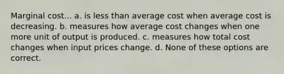 Marginal cost... a. is less than average cost when average cost is decreasing. b. measures how average cost changes when one more unit of output is produced. c. measures how total cost changes when input prices change. d. None of these options are correct.