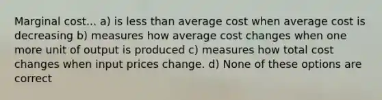 Marginal cost... a) is less than average cost when average cost is decreasing b) measures how average cost changes when one more unit of output is produced c) measures how total cost changes when input prices change. d) None of these options are correct