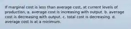 If marginal cost is less than average cost, at current levels of production, a. average cost is increasing with output. b. average cost is decreasing with output. c. total cost is decreasing. d. average cost is at a minimum.