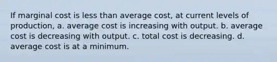 If marginal cost is less than average cost, at current levels of production, a. average cost is increasing with output. b. average cost is decreasing with output. c. total cost is decreasing. d. average cost is at a minimum.