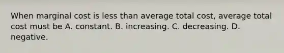 When marginal cost is less than average total​ cost, average total cost must be A. constant. B. increasing. C. decreasing. D. negative.