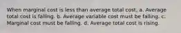 When marginal cost is less than average total cost, a. Average total cost is falling. b. Average variable cost must be falling. c. Marginal cost must be falling. d. Average total cost is rising.