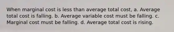 When marginal cost is less than average total cost, a. Average total cost is falling. b. Average variable cost must be falling. c. Marginal cost must be falling. d. Average total cost is rising.