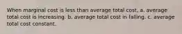 When marginal cost is less than average total cost, a. average total cost is increasing. b. average total cost in falling. c. average total cost constant.