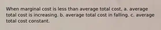 When marginal cost is <a href='https://www.questionai.com/knowledge/k7BtlYpAMX-less-than' class='anchor-knowledge'>less than</a> average total cost, a. average total cost is increasing. b. average total cost in falling. c. average total cost constant.