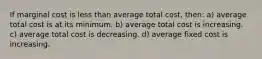 If marginal cost is less than average total cost, then: a) average total cost is at its minimum. b) average total cost is increasing. c) average total cost is decreasing. d) average fixed cost is increasing.