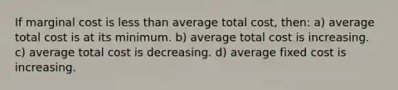 If marginal cost is less than average total cost, then: a) average total cost is at its minimum. b) average total cost is increasing. c) average total cost is decreasing. d) average fixed cost is increasing.