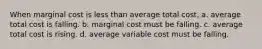 When marginal cost is less than average total cost, a. average total cost is falling. b. marginal cost must be falling. c. average total cost is rising. d. average variable cost must be falling.