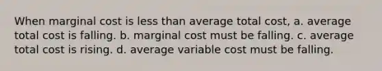 When marginal cost is less than average total cost, a. average total cost is falling. b. marginal cost must be falling. c. average total cost is rising. d. average variable cost must be falling.