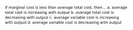 If marginal cost is less than average total cost, then... a. average total cost is increasing with output b. average total cost is decreasing with output c. average variable cost is increasing with output d. average variable cost is decreasing with output