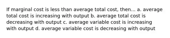 If marginal cost is less than average total cost, then... a. average total cost is increasing with output b. average total cost is decreasing with output c. average variable cost is increasing with output d. average variable cost is decreasing with output