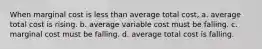 When marginal cost is less than average total cost, a. average total cost is rising. b. average variable cost must be falling. c. marginal cost must be falling. d. average total cost is falling.