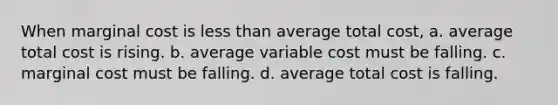 When marginal cost is less than average total cost, a. average total cost is rising. b. average variable cost must be falling. c. marginal cost must be falling. d. average total cost is falling.